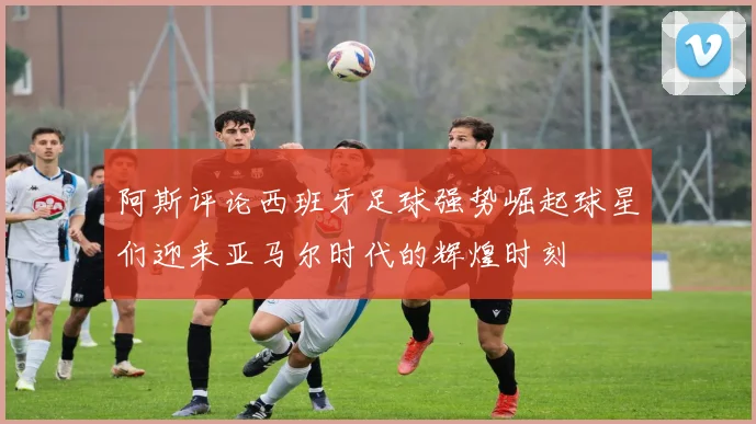 阿斯评论西班牙足球强势崛起球星们迎来亚马尔时代的辉煌时刻