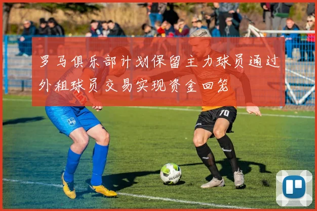 罗马俱乐部计划保留主力球员通过外租球员交易实现资金回笼