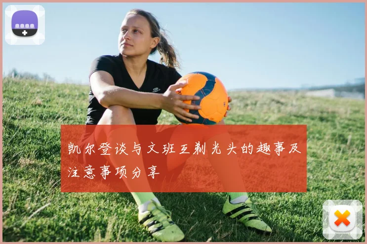 凯尔登谈与文班互剃光头的趣事及注意事项分享