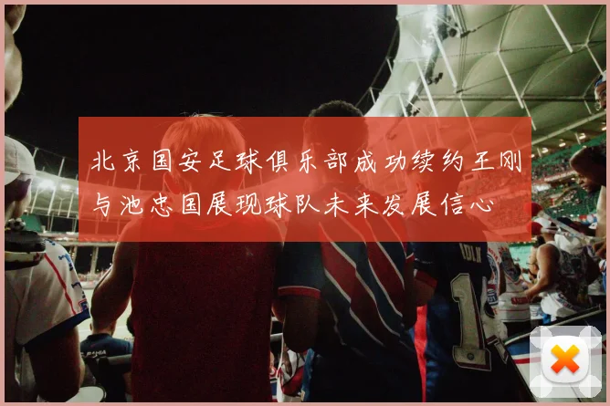 北京国安足球俱乐部成功续约王刚与池忠国展现球队未来发展信心