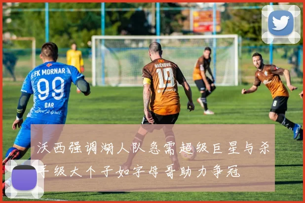 沃西强调湖人队急需超级巨星与杀手级大个子如字母哥助力争冠