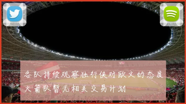 各队持续观察独行侠对欧文的态度火箭队暂无相关交易计划