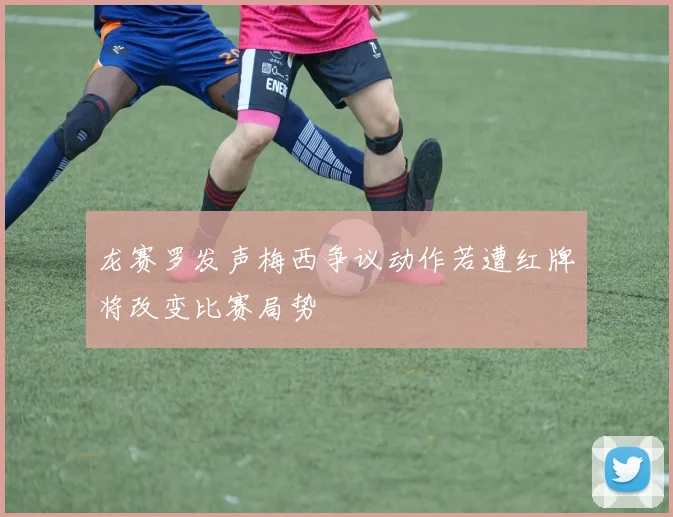 龙赛罗发声梅西争议动作若遭红牌将改变比赛局势