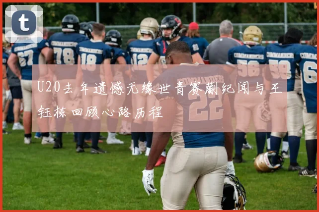 U20去年遗憾无缘世青赛蒯纪闻与王钰栋回顾心路历程