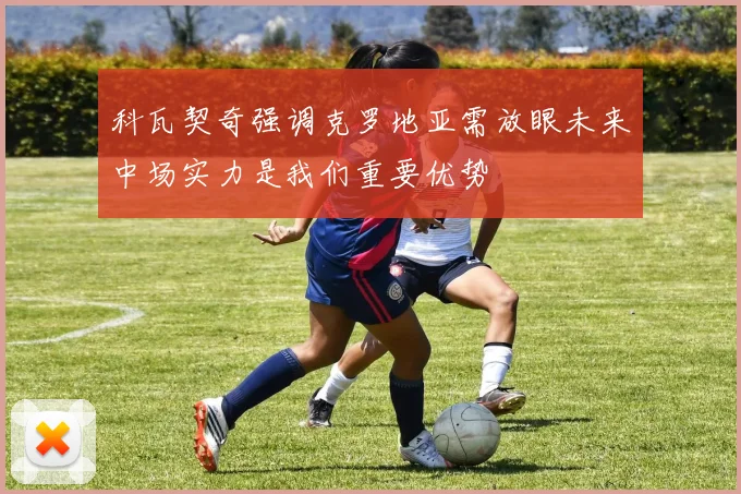 科瓦契奇强调克罗地亚需放眼未来中场实力是我们重要优势