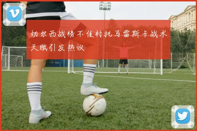 切尔西战绩不佳衬托马雷斯卡战术天赋引发热议