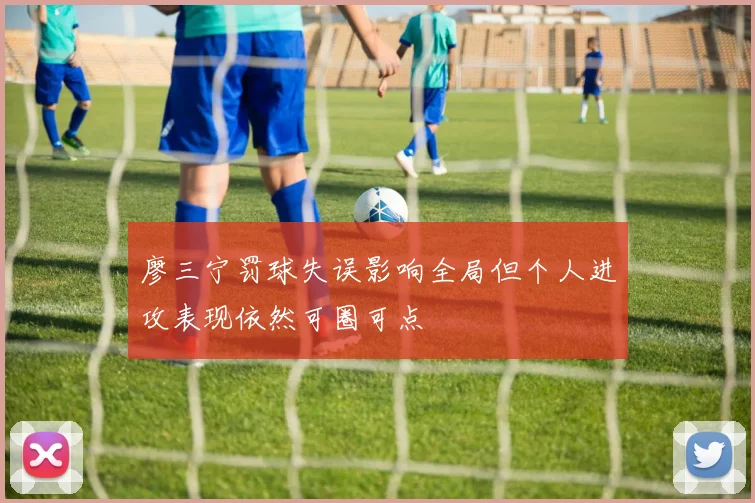廖三宁罚球失误影响全局但个人进攻表现依然可圈可点