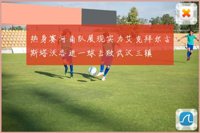 热身赛河南队展现实力艾克拜尔古斯塔沃各进一球击败武汉三镇