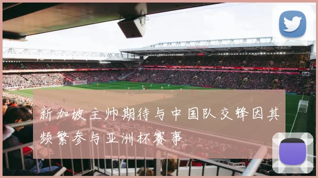新加坡主帅期待与中国队交锋因其频繁参与亚洲杯赛事