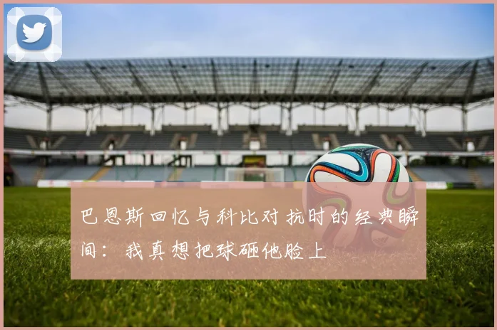 巴恩斯回忆与科比对抗时的经典瞬间：我真想把球砸他脸上