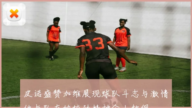 皮诺盛赞加维展现球队斗志与激情他与队友的较劲精神令人钦佩