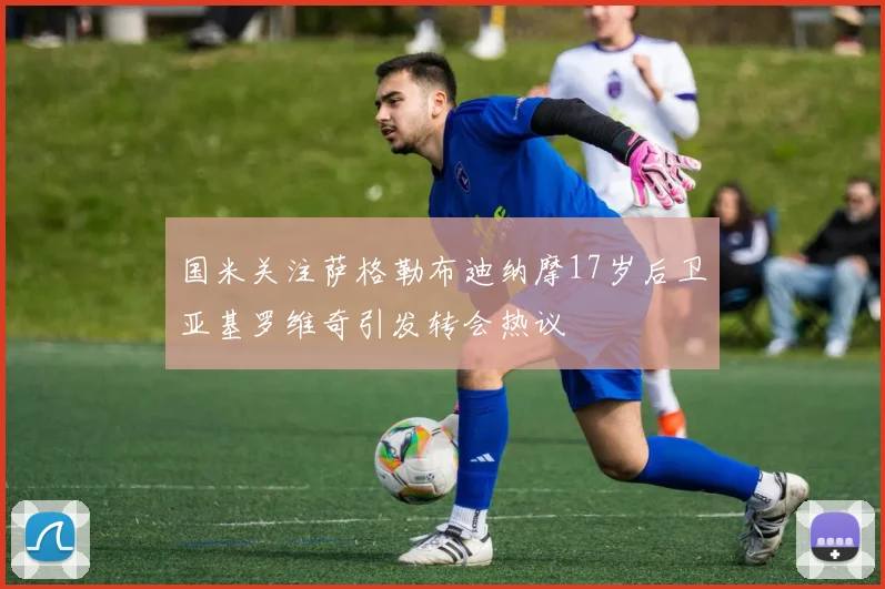 国米关注萨格勒布迪纳摩17岁后卫亚基罗维奇引发转会热议