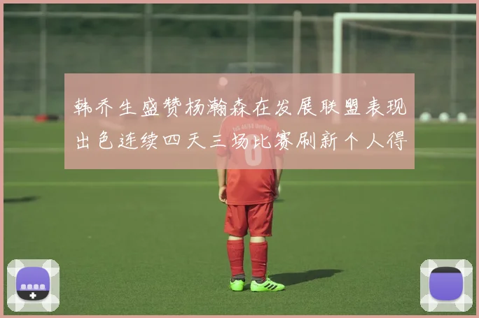 韩乔生盛赞杨瀚森在发展联盟表现出色连续四天三场比赛刷新个人得分与篮板纪录