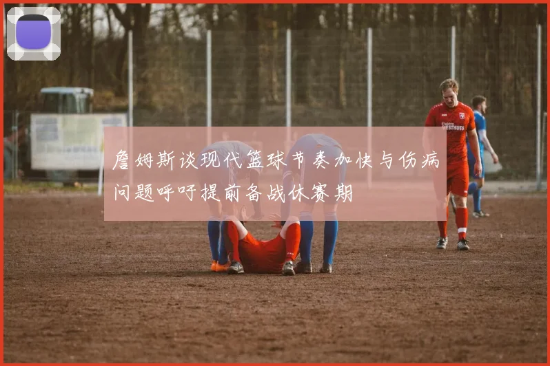 詹姆斯谈现代篮球节奏加快与伤病问题呼吁提前备战休赛期