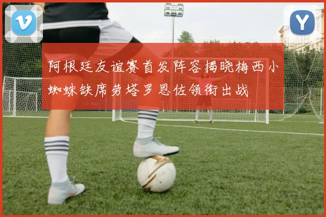 阿根廷友谊赛首发阵容揭晓梅西小蜘蛛缺席劳塔罗恩佐领衔出战